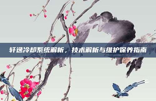 轩逸冷却系统解析,技术解析与维护保养指南