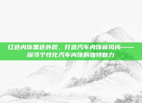 红色内饰黑色外观，打造汽车内饰新风尚——探寻个性化汽车内饰的独特魅力