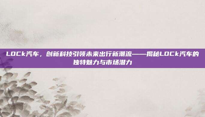 LOCk汽车,创新科技引领未来出行新潮流——揭秘LOCk汽车的独特魅力与市场潜力