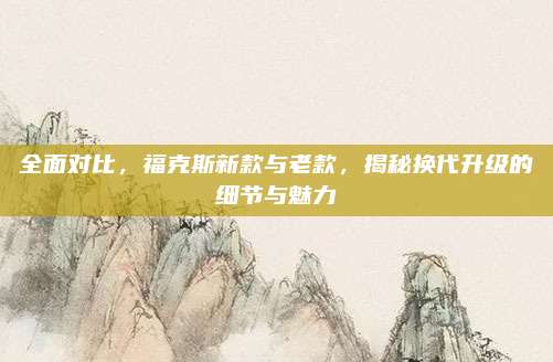 全面对比,福克斯新款与老款,揭秘换代升级的细节与魅力