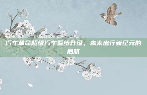 汽车革命超级汽车系统升级,未来出行新纪元的启航