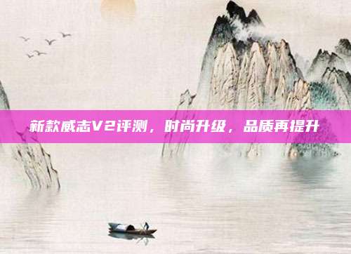 新款威志V2评测,时尚升级,品质再提升