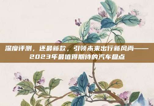 深度评测，还最新款，引领未来出行新风尚——2023年最值得期待的汽车盘点