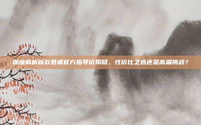 深度解析新款君威官方指导价揭晓,性价比之选还是高端挑战?