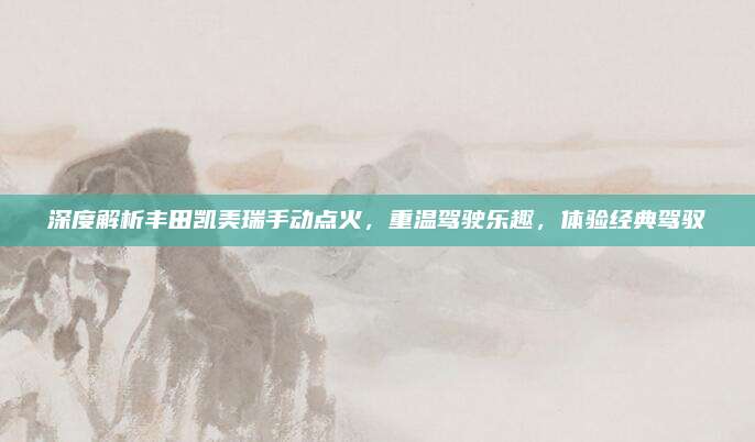 深度解析丰田凯美瑞手动点火,重温驾驶乐趣,体验经典驾驭