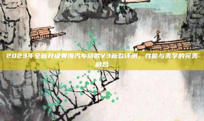 2023年全新升级黄海汽车旗胜V3新款评测,性能与美学的完美融合