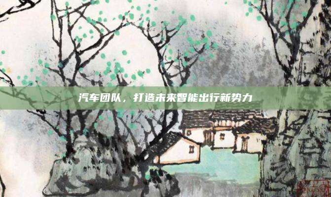 汽车团队,打造未来智能出行新势力