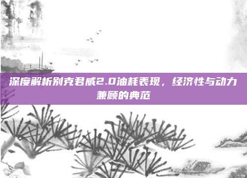 深度解析别克君威2.0油耗表现，经济性与动力兼顾的典范