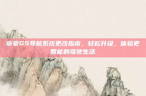 帝豪GS导航系统更改指南,轻松升级,体验更智能的驾驶生活