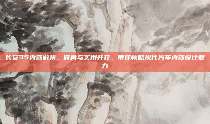 长安35内饰解析,时尚与实用并存,带你领略现代汽车内饰设计魅力