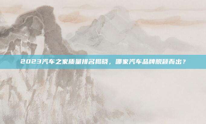 2023汽车之家质量排名揭晓,哪家汽车品牌脱颖而出?