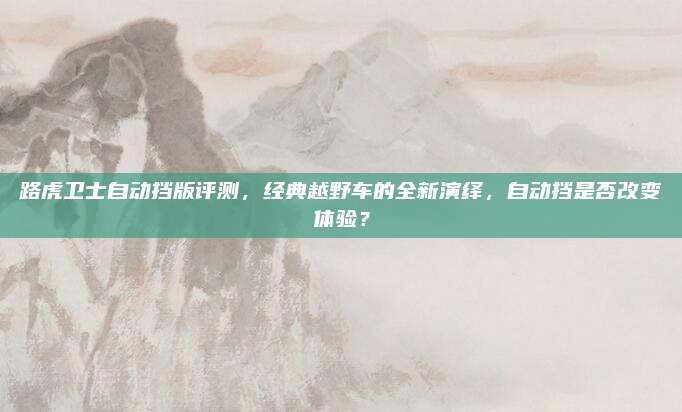 路虎卫士自动挡版评测,经典越野车的全新演绎,自动挡是否改变体验?