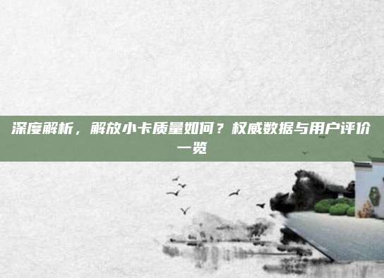 深度解析,解放小卡质量如何?权威数据与用户评价一览