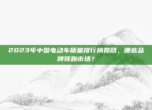2023年中国电动车质量排行榜揭晓,哪些品牌领跑市场?