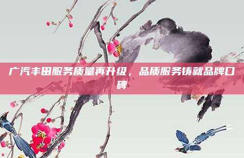 广汽丰田服务质量再升级,品质服务铸就品牌口碑
