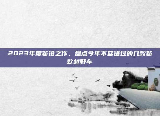 2023年度新锐之作,盘点今年不容错过的几款新款越野车