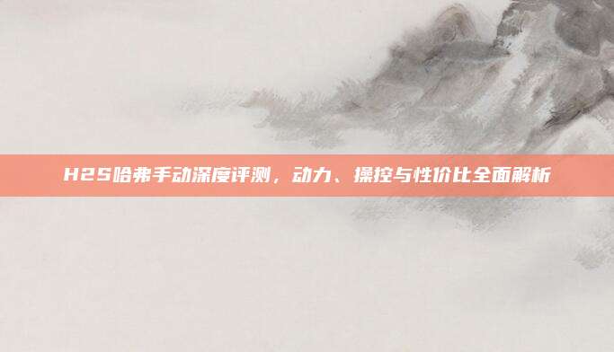 H2S哈弗手动深度评测,动力、操控与性价比全面解析