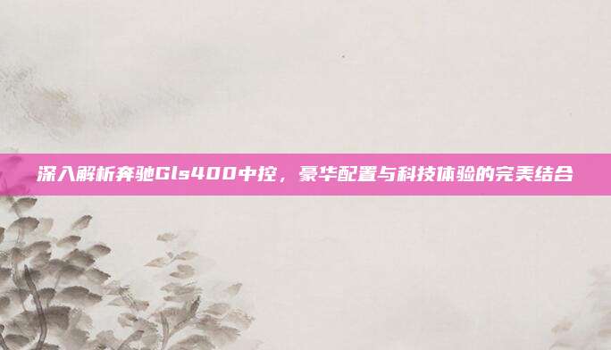深入解析奔驰Gls400中控,豪华配置与科技体验的完美结合