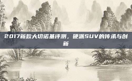 2017新款大切诺基评测,硬派SUV的传承与创新