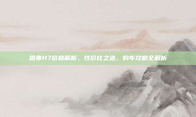 哈弗H7价格解析,性价比之选,购车攻略全解析