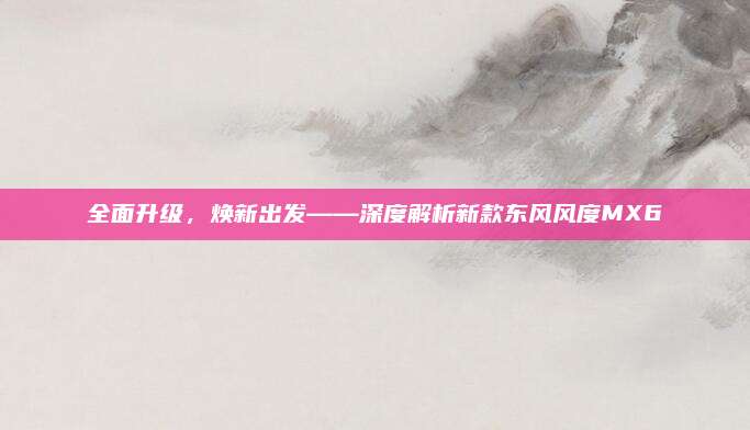 全面升级,焕新出发——深度解析新款东风风度MX6