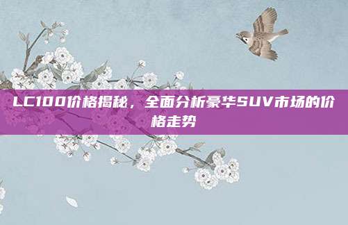 LC100价格揭秘,全面分析豪华SUV市场的价格走势