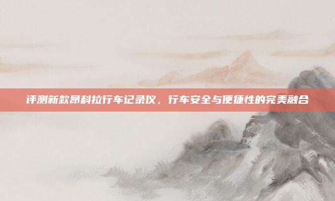 评测新款昂科拉行车记录仪,行车安全与便捷性的完美融合