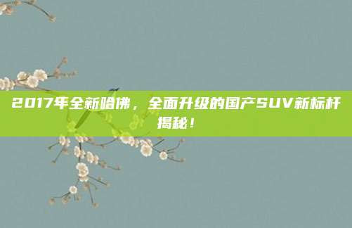 2017年全新哈佛,全面升级的国产SUV新标杆揭秘!