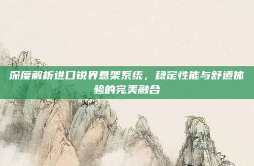 深度解析进口锐界悬架系统,稳定性能与舒适体验的完美融合