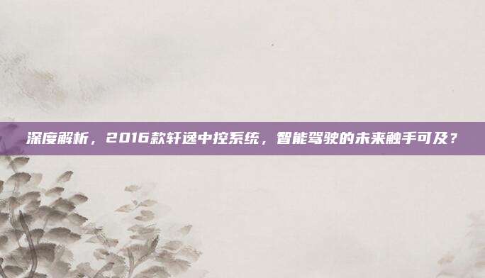 深度解析,2016款轩逸中控系统,智能驾驶的未来触手可及?