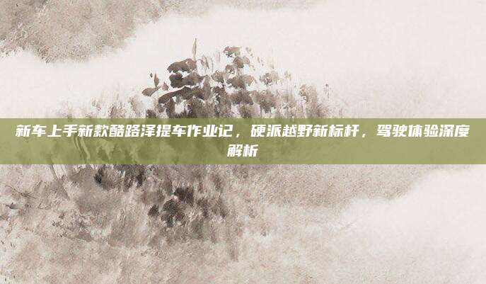 新车上手新款酷路泽提车作业记,硬派越野新标杆,驾驶体验深度解析