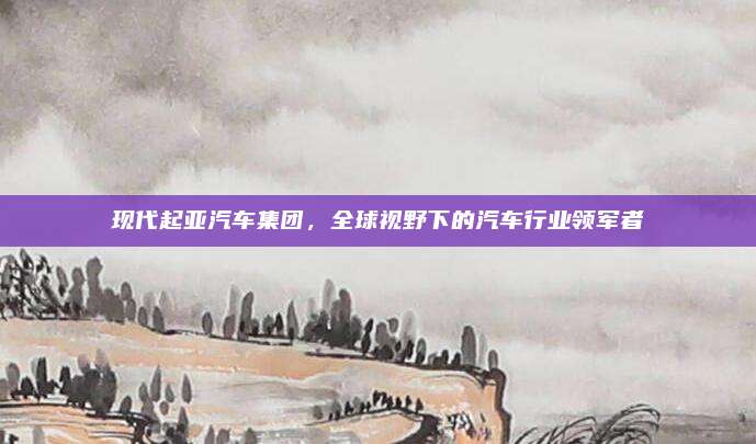 现代起亚汽车集团,全球视野下的汽车行业领军者