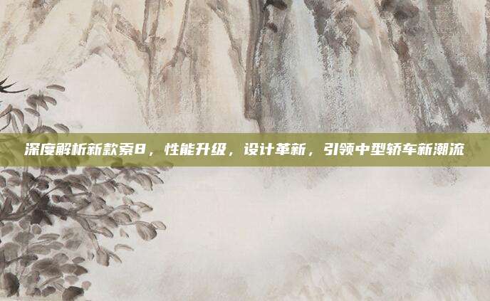 深度解析新款索8,性能升级,设计革新,引领中型轿车新潮流
