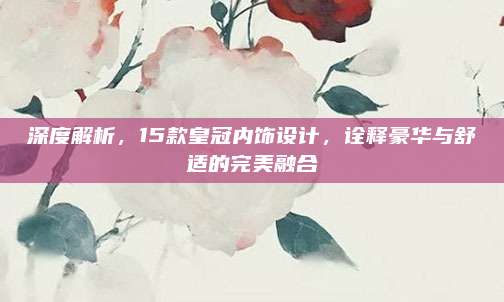 深度解析,15款皇冠内饰设计,诠释豪华与舒适的完美融合