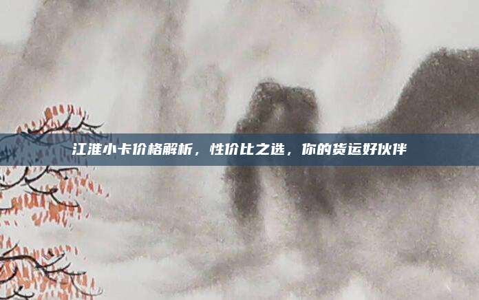 江淮小卡价格解析,性价比之选,你的货运好伙伴