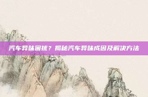 汽车异味困扰?揭秘汽车异味成因及解决方法