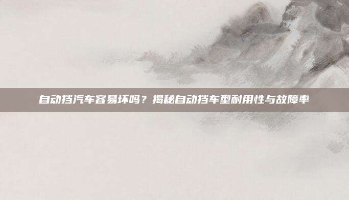 自动挡汽车容易坏吗?揭秘自动挡车型耐用性与故障率