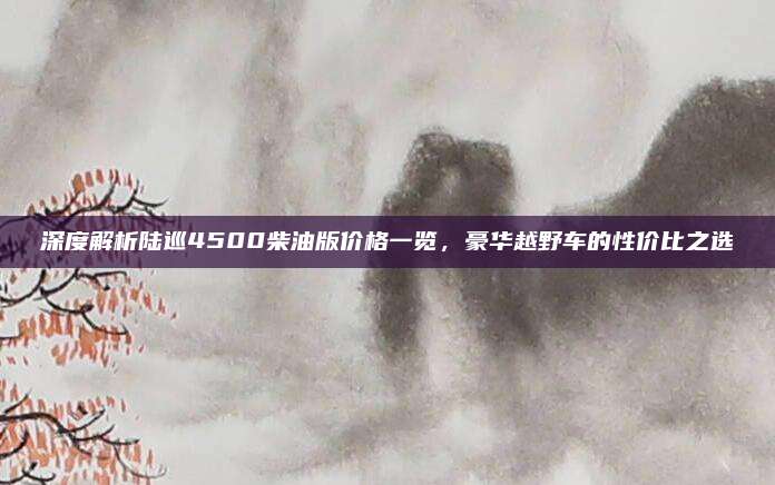 深度解析陆巡4500柴油版价格一览,豪华越野车的性价比之选