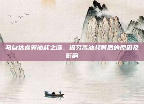 马自达睿翼油耗之谜,探究高油耗背后的原因及影响