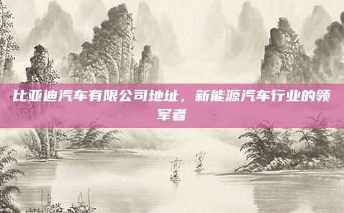 比亚迪汽车有限公司地址,新能源汽车行业的领军者