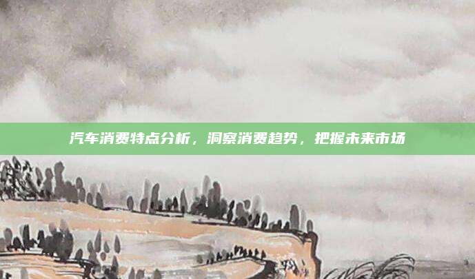 汽车消费特点分析,洞察消费趋势,把握未来市场