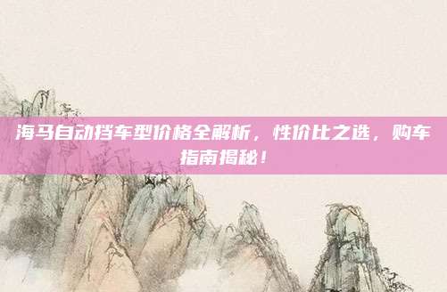 海马自动挡车型价格全解析,性价比之选,购车指南揭秘!