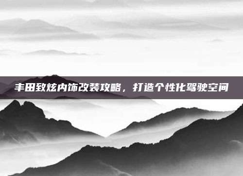 丰田致炫内饰改装攻略,打造个性化驾驶空间