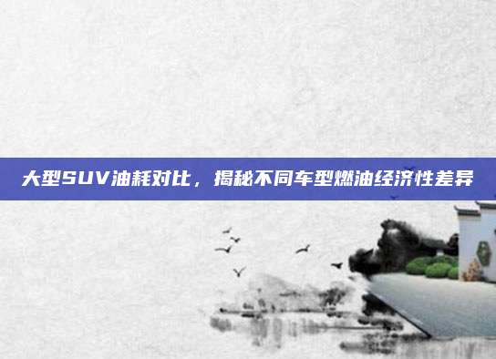 大型SUV油耗对比,揭秘不同车型燃油经济性差异