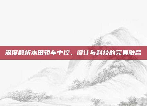 深度解析本田轿车中控,设计与科技的完美融合