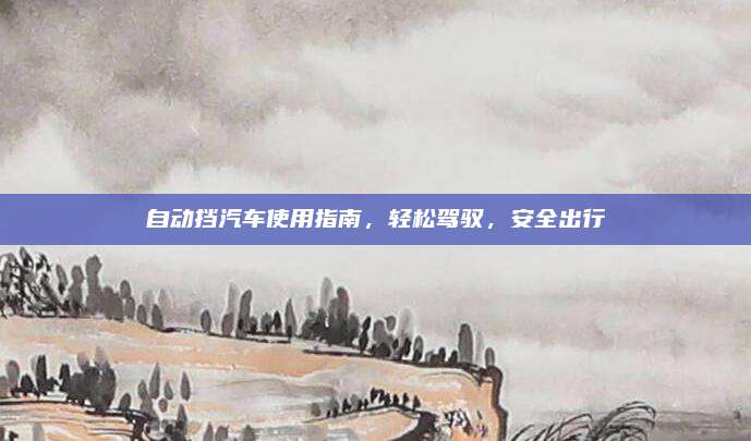 自动挡汽车使用指南，轻松驾驭，安全出行