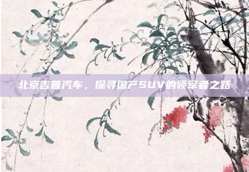 北京吉普汽车，探寻国产SUV的领军者之路