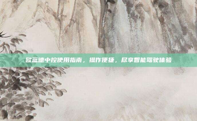 欧蓝德中控使用指南,操作便捷,尽享智能驾驶体验