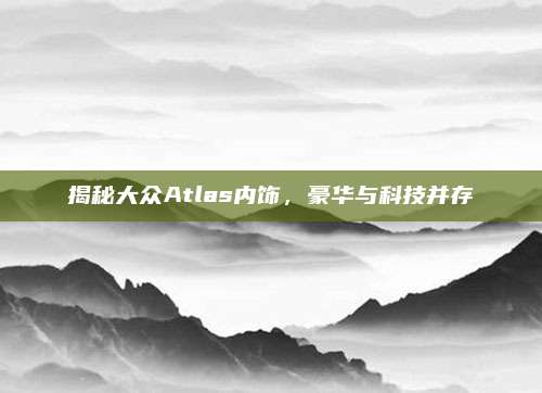 揭秘大众Atlas内饰,豪华与科技并存