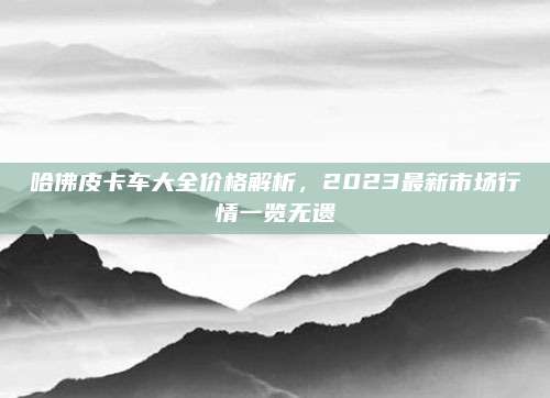 哈佛皮卡车大全价格解析,2023最新市场行情一览无遗